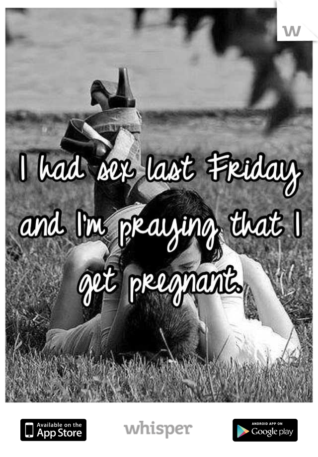 I had sex last Friday and I'm praying that I get pregnant.