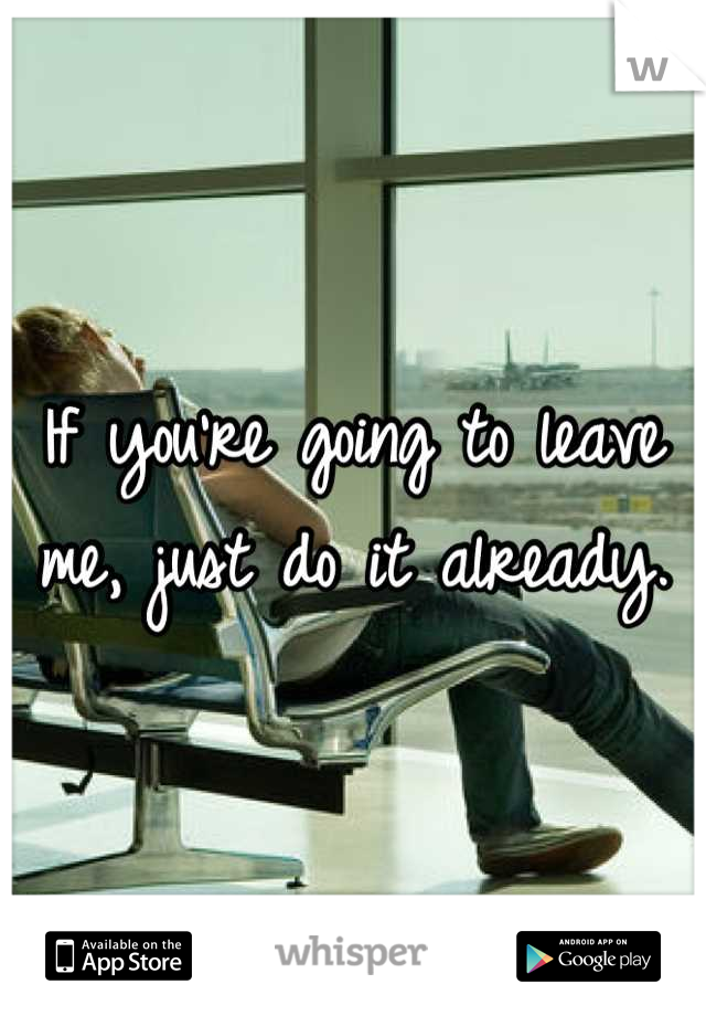 If you're going to leave me, just do it already.