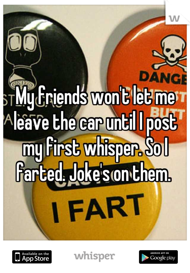 My friends won't let me leave the car until I post my first whisper. So I farted. Joke's on them. 