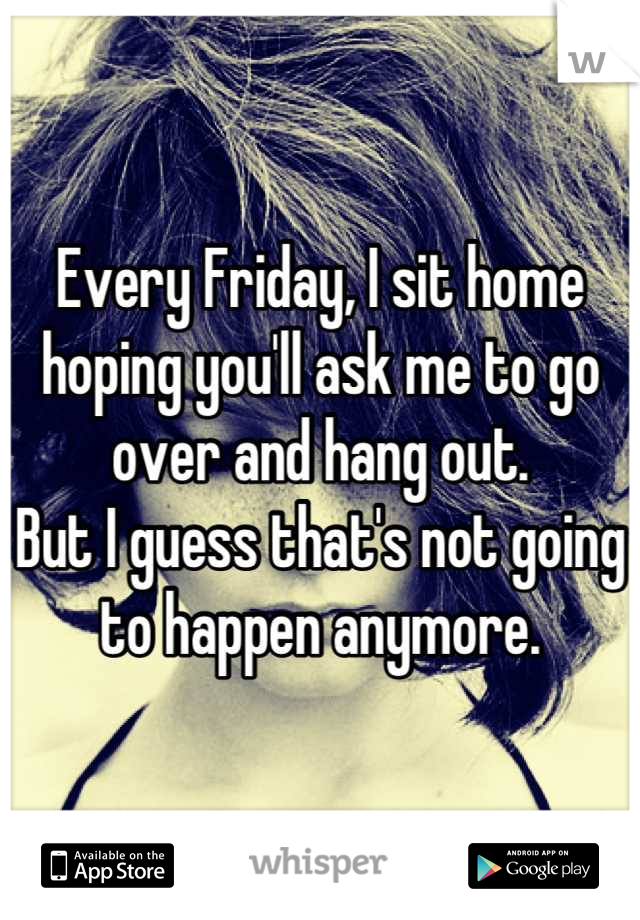 Every Friday, I sit home hoping you'll ask me to go over and hang out.
But I guess that's not going to happen anymore.