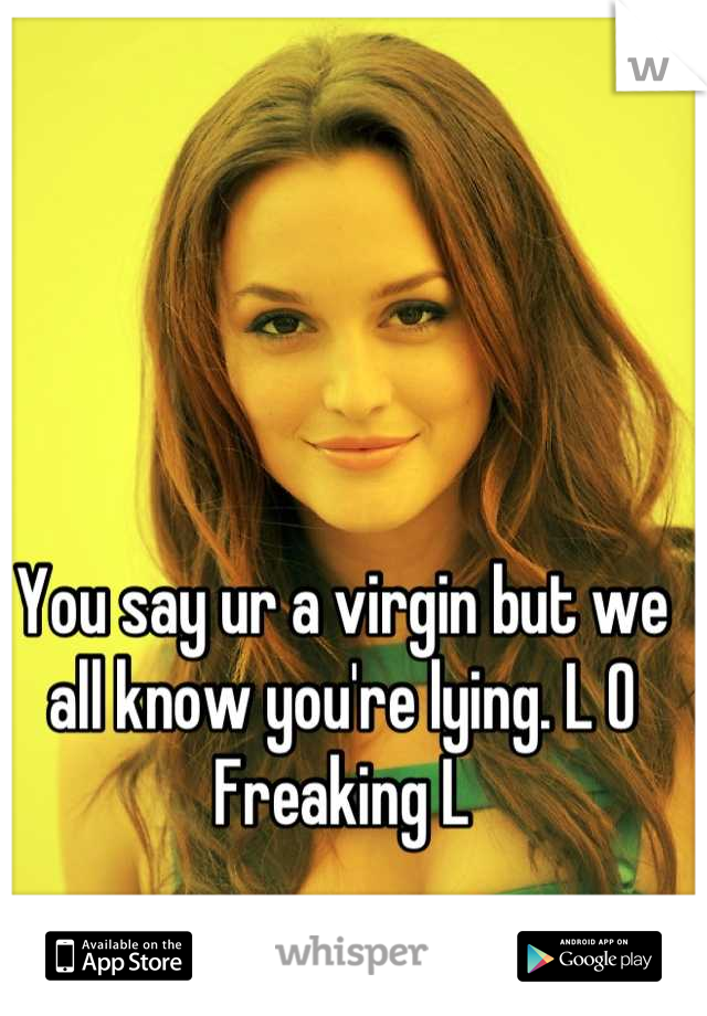 You say ur a virgin but we all know you're lying. L O Freaking L