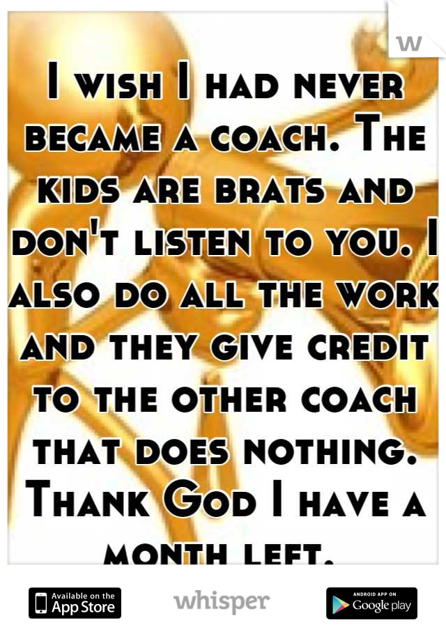 I wish I had never became a coach. The kids are brats and don't listen to you. I also do all the work and they give credit to the other coach that does nothing. Thank God I have a month left. 