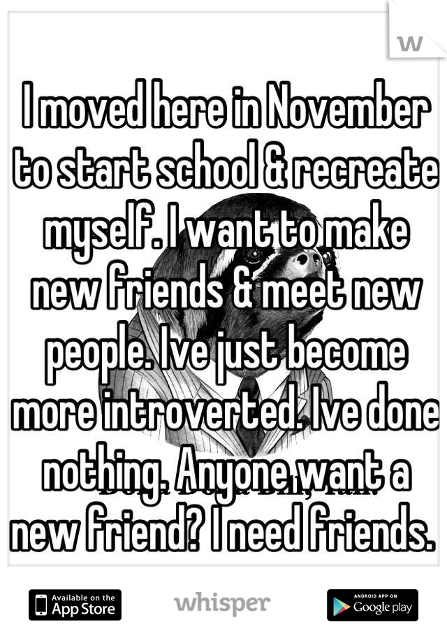 I moved here in November to start school & recreate myself. I want to make new friends & meet new people. Ive just become more introverted. Ive done nothing. Anyone want a new friend? I need friends. 