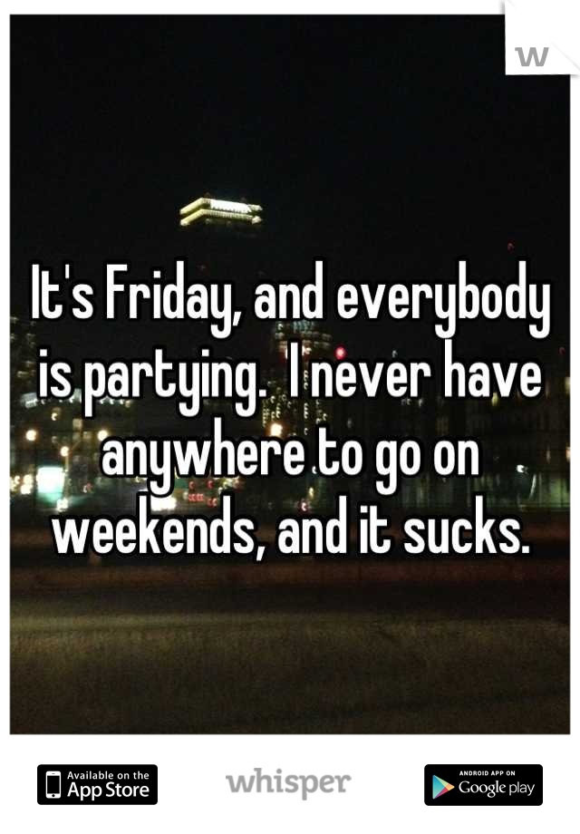 It's Friday, and everybody is partying.  I never have anywhere to go on weekends, and it sucks.
