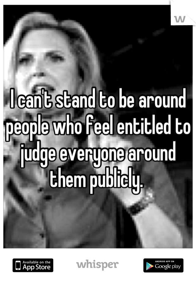I can't stand to be around people who feel entitled to judge everyone around them publicly. 