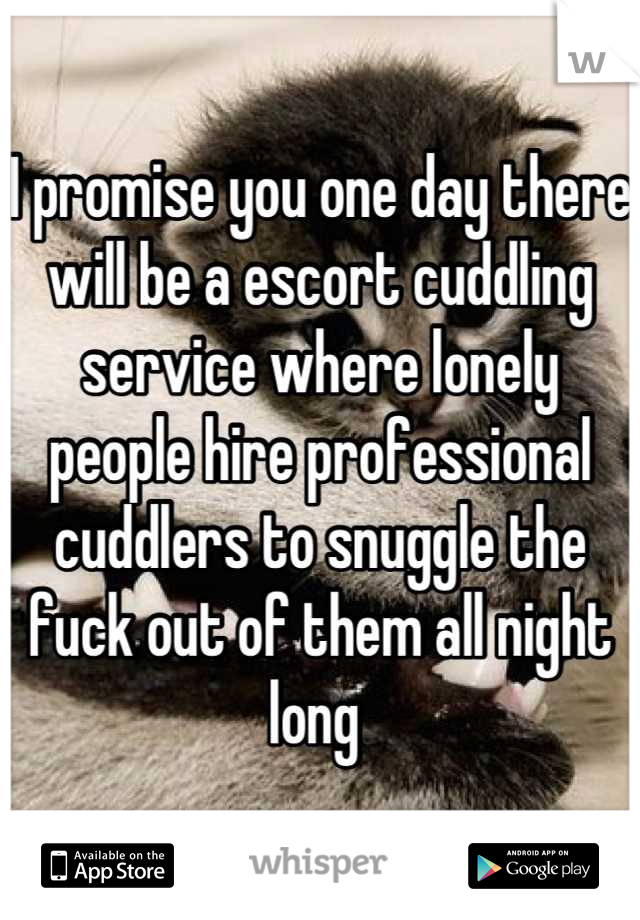 I promise you one day there will be a escort cuddling service where lonely people hire professional cuddlers to snuggle the fuck out of them all night long 