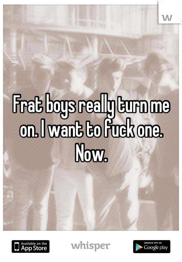 Frat boys really turn me on. I want to fuck one. Now.