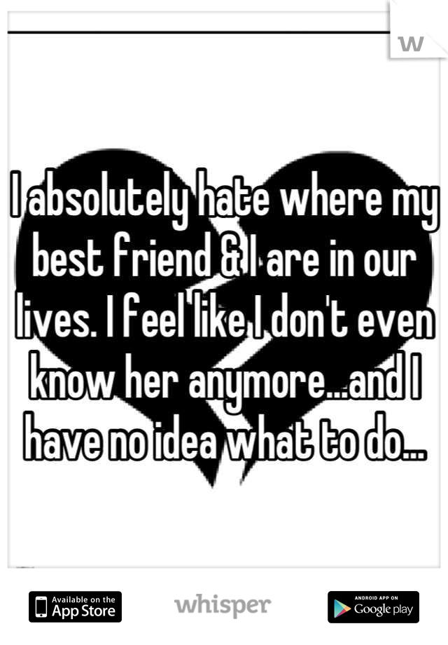 I absolutely hate where my best friend & I are in our lives. I feel like I don't even know her anymore...and I have no idea what to do...