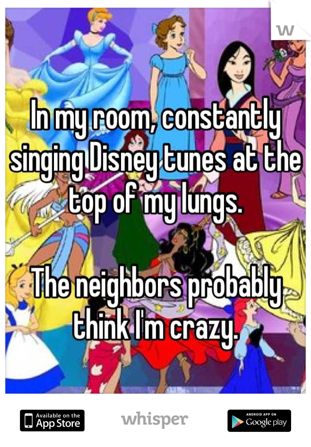 In my room, constantly singing Disney tunes at the top of my lungs.

The neighbors probably think I'm crazy.