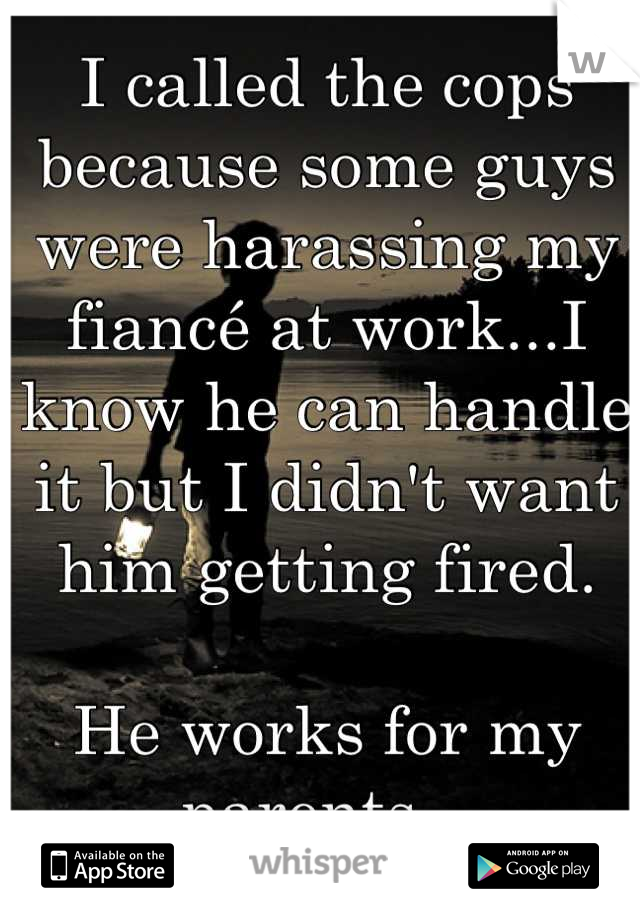 I called the cops because some guys were harassing my fiancé at work...I know he can handle it but I didn't want him getting fired.

He works for my parents...
