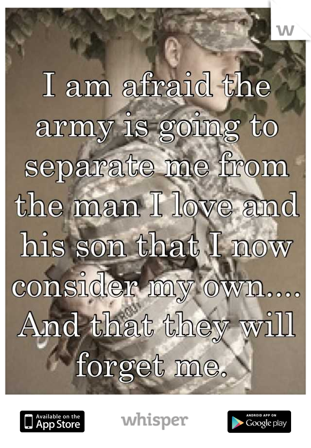 I am afraid the army is going to separate me from the man I love and his son that I now consider my own.... And that they will forget me. 