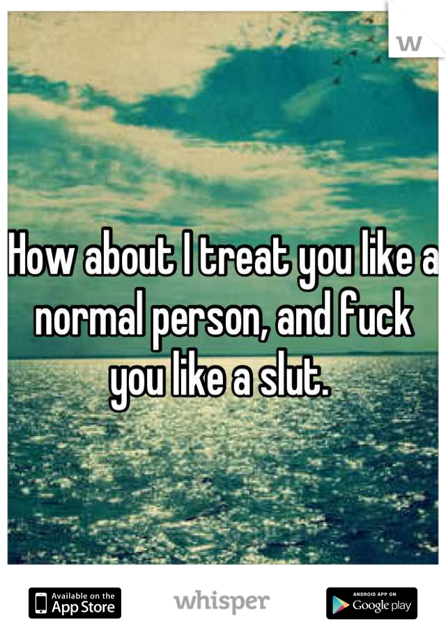 How about I treat you like a normal person, and fuck you like a slut. 