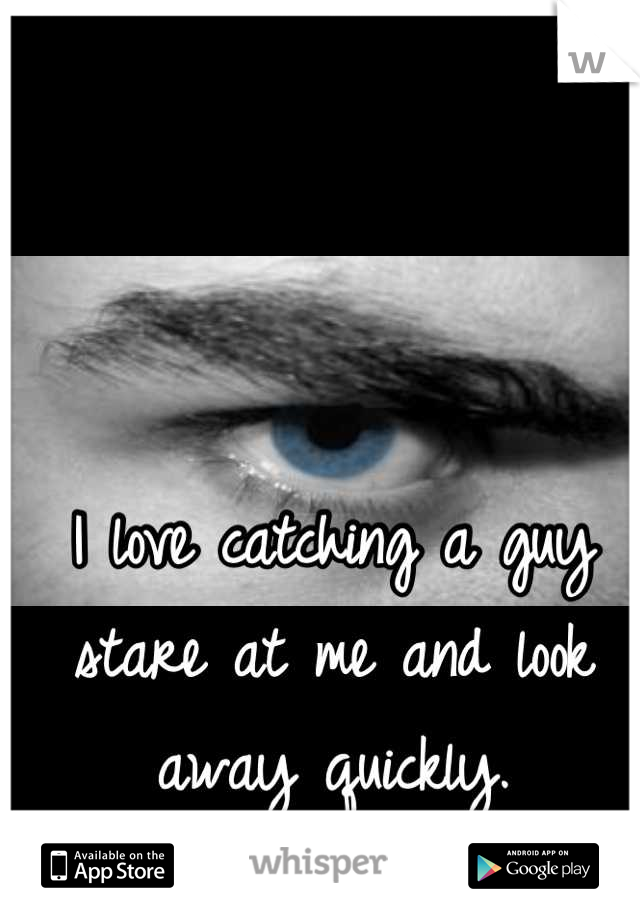 I love catching a guy stare at me and look away quickly.