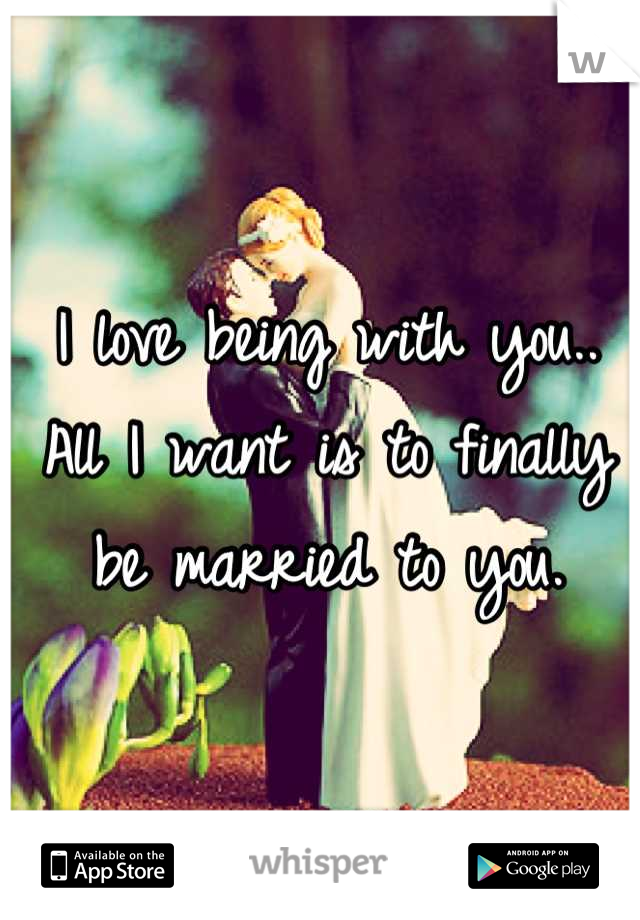 I love being with you.. All I want is to finally be married to you.