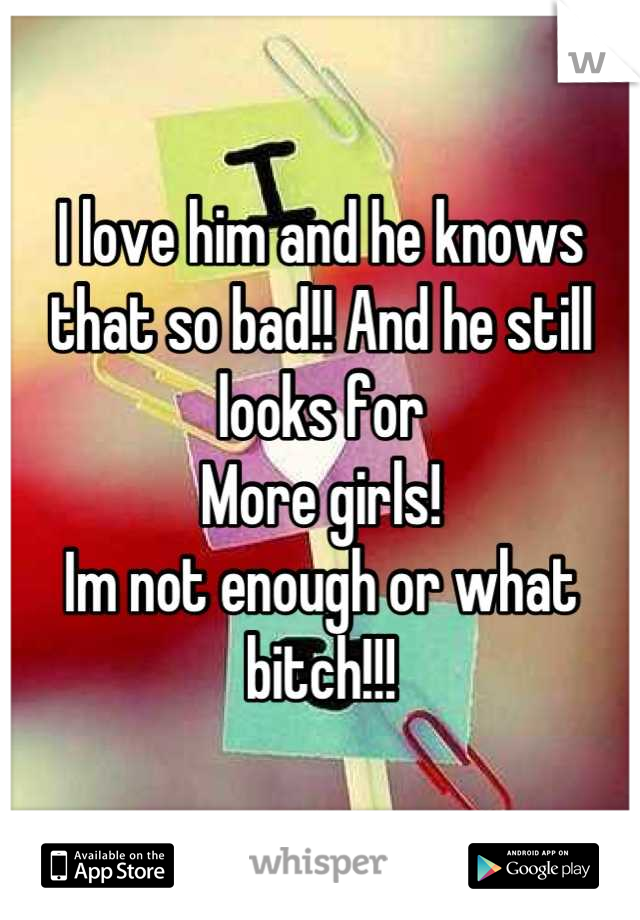 I love him and he knows that so bad!! And he still looks for
More girls! 
Im not enough or what bitch!!!