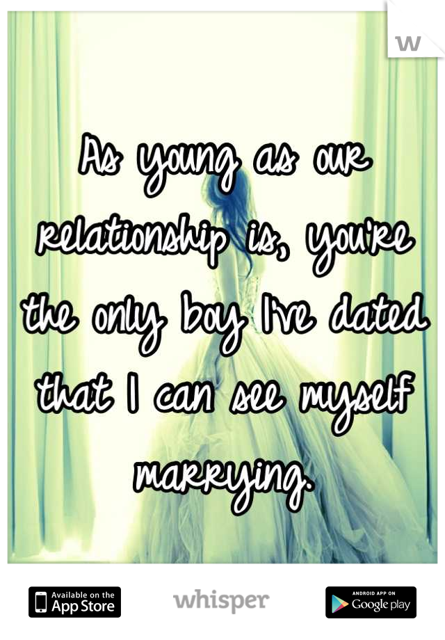 As young as our relationship is, you're the only boy I've dated that I can see myself marrying.
