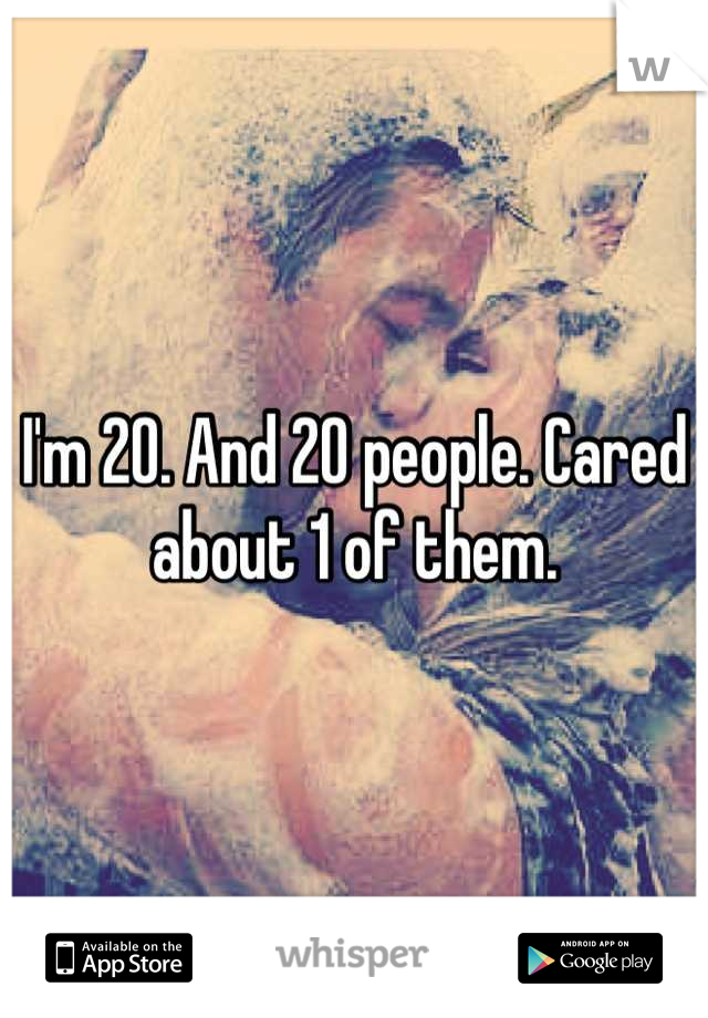 I'm 20. And 20 people. Cared about 1 of them.