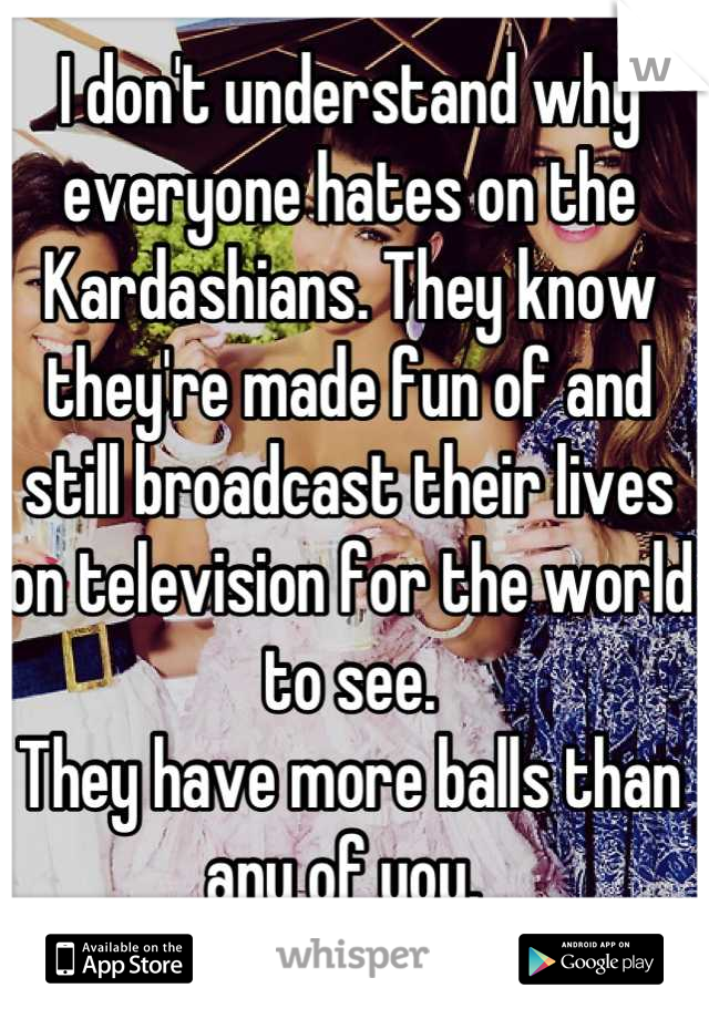 I don't understand why everyone hates on the Kardashians. They know they're made fun of and still broadcast their lives on television for the world to see.
They have more balls than any of you. 