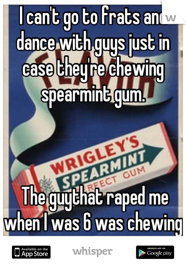 I can't go to frats and dance with guys just in case they're chewing spearmint gum.



 The guythat raped me when I was 6 was chewing spearmint gum...