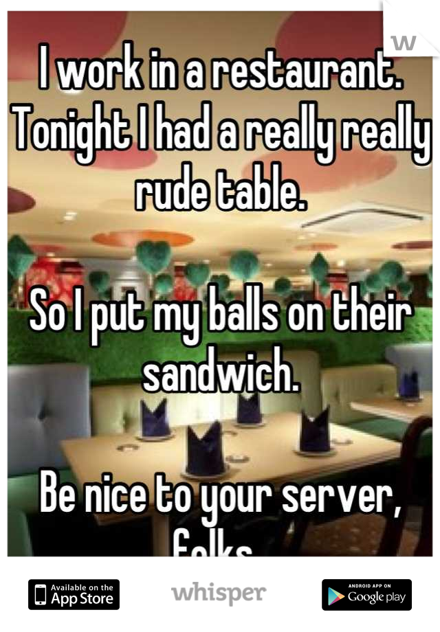I work in a restaurant. Tonight I had a really really rude table. 

So I put my balls on their sandwich. 

Be nice to your server, folks. 