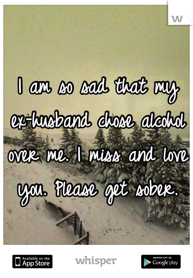 I am so sad that my ex-husband chose alcohol over me. I miss and love you. Please get sober.