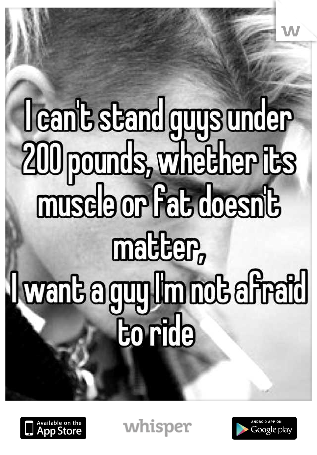 I can't stand guys under 200 pounds, whether its muscle or fat doesn't matter, 
I want a guy I'm not afraid to ride 