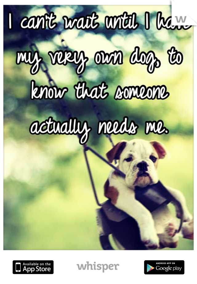 I can't wait until I have my very own dog, to know that someone actually needs me.