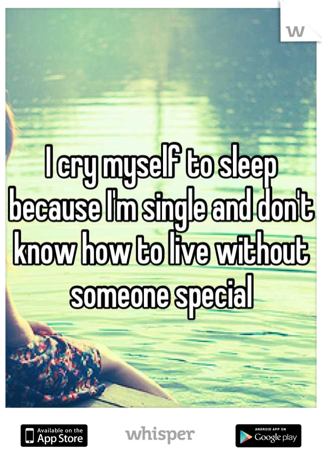 I cry myself to sleep because I'm single and don't know how to live without someone special