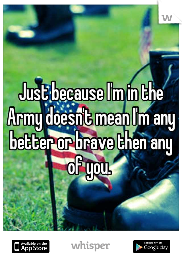 Just because I'm in the Army doesn't mean I'm any better or brave then any of you. 