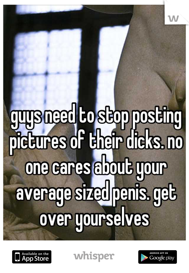guys need to stop posting pictures of their dicks. no one cares about your average sized penis. get over yourselves 