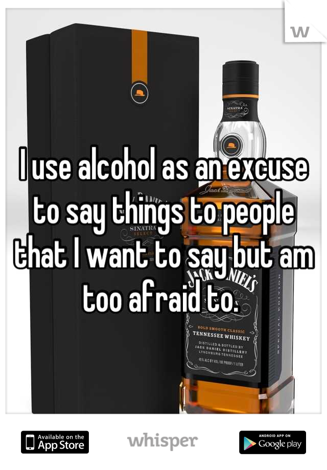 I use alcohol as an excuse to say things to people that I want to say but am too afraid to. 