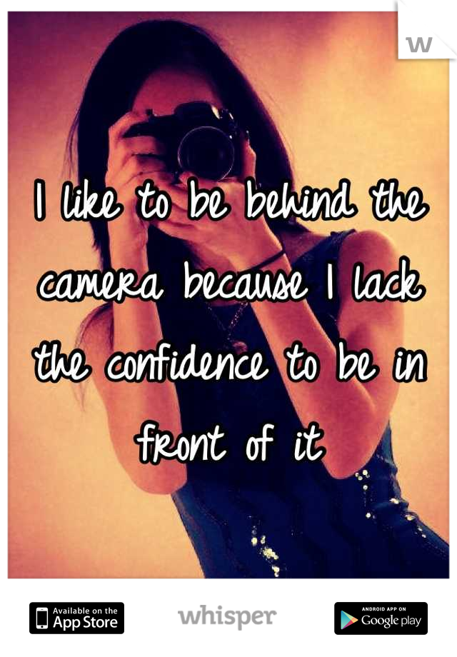 I like to be behind the camera because I lack the confidence to be in front of it