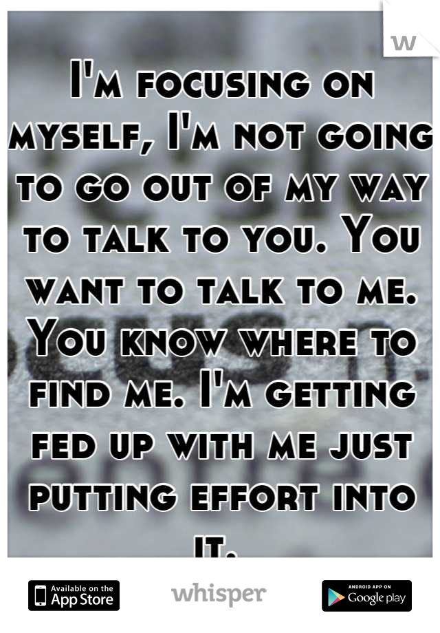 I'm focusing on myself, I'm not going to go out of my way to talk to you. You want to talk to me. You know where to find me. I'm getting fed up with me just putting effort into it. 