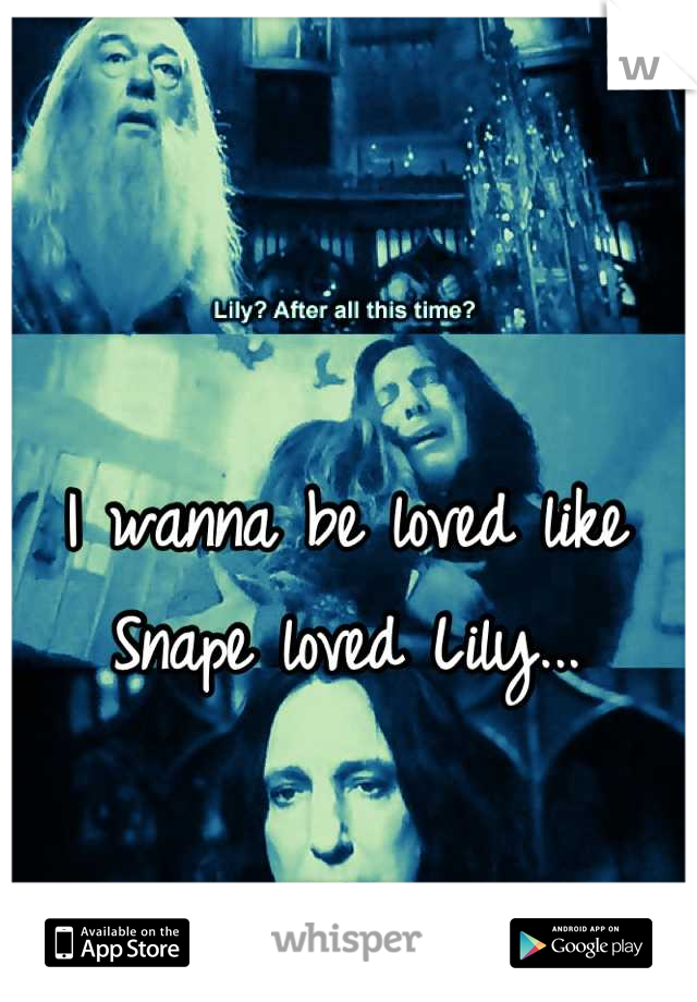 I wanna be loved like Snape loved Lily...