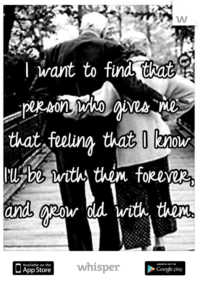 I want to find that person who gives me that feeling that I know I'll be with them forever, and grow old with them. 