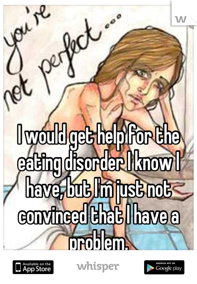 I would get help for the eating disorder I know I have, but I'm just not convinced that I have a problem.