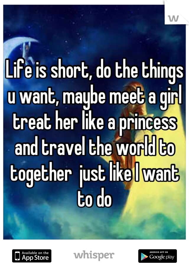 Life is short, do the things u want, maybe meet a girl treat her like a princess and travel the world to together  just like I want to do