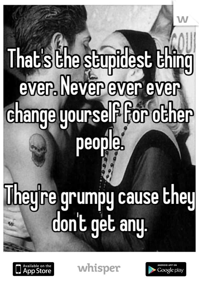 That's the stupidest thing ever. Never ever ever change yourself for other people. 

They're grumpy cause they don't get any.