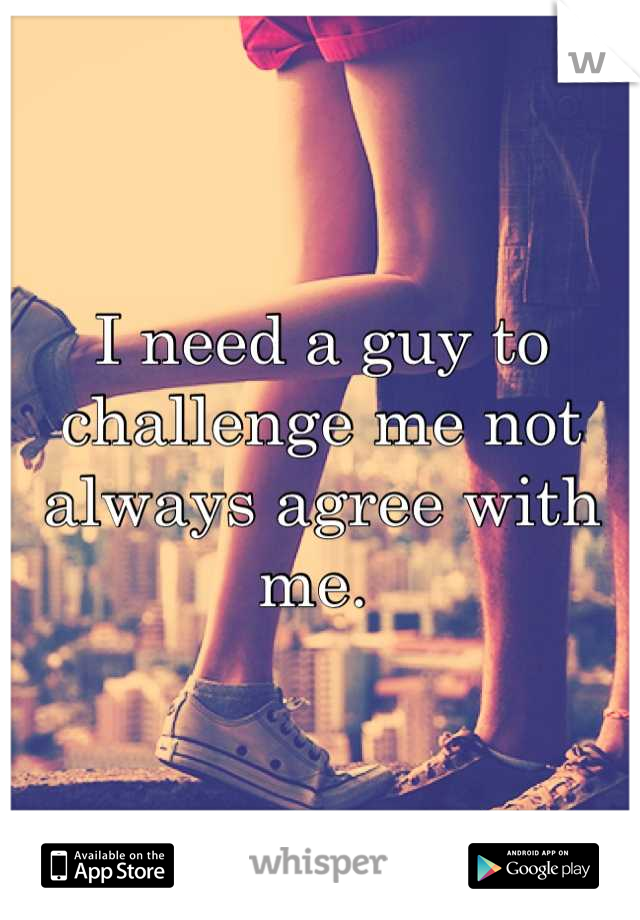 I need a guy to challenge me not always agree with me. 