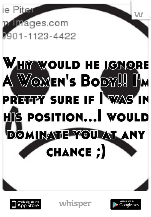 Why would he ignore A Women's Body!! I'm pretty sure if I was in his position…I would dominate you at any chance ;)