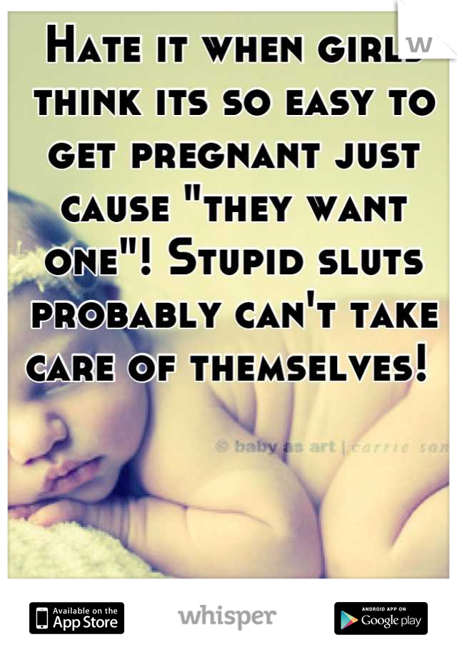 Hate it when girls think its so easy to get pregnant just cause "they want one"! Stupid sluts probably can't take care of themselves! 