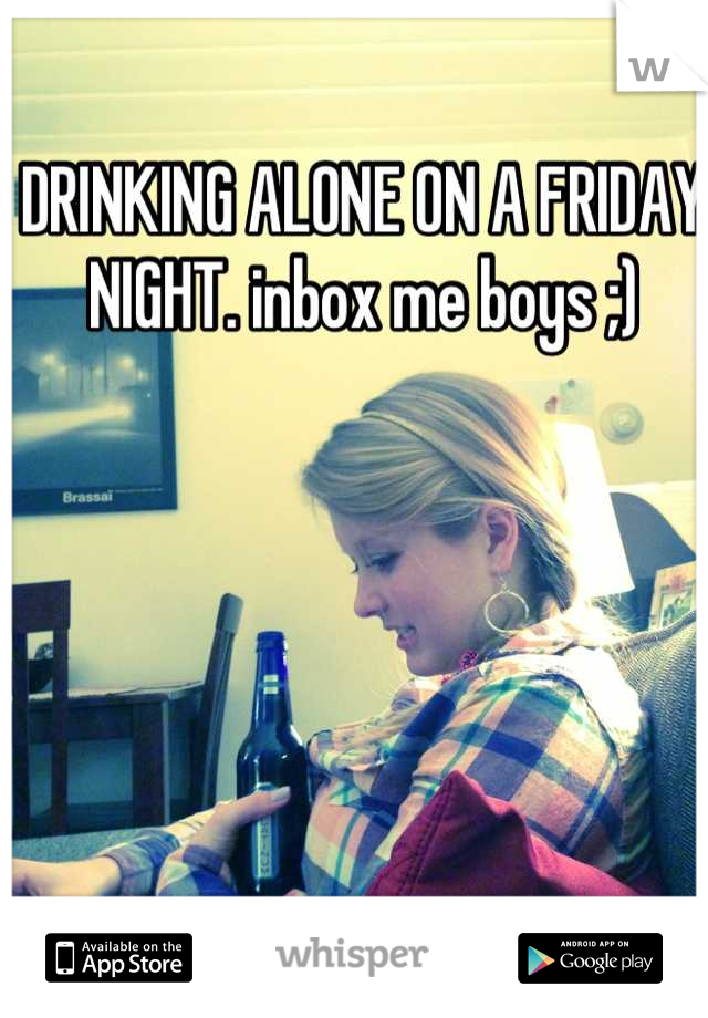 DRINKING ALONE ON A FRIDAY NIGHT. inbox me boys ;)