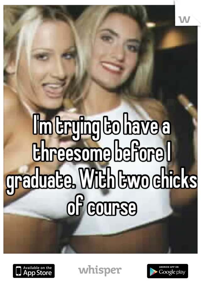 I'm trying to have a threesome before I graduate. With two chicks of course