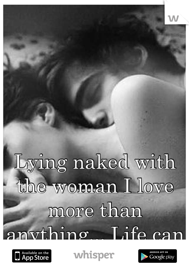 Lying naked with the woman I love more than anything... Life can get no better.