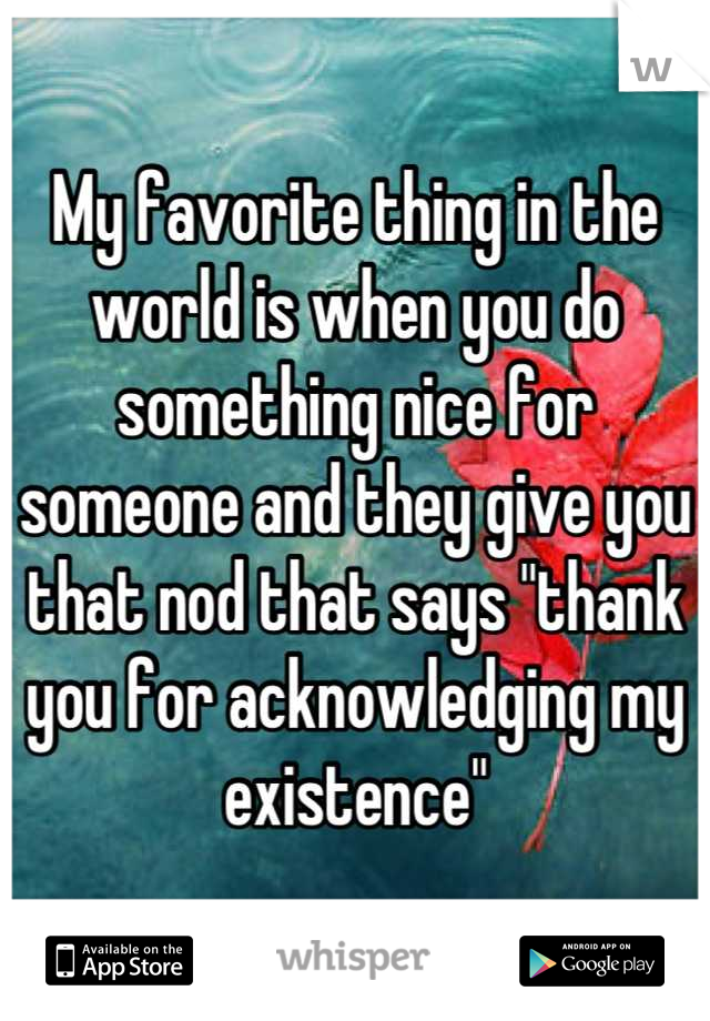 My favorite thing in the world is when you do something nice for someone and they give you that nod that says "thank you for acknowledging my existence"