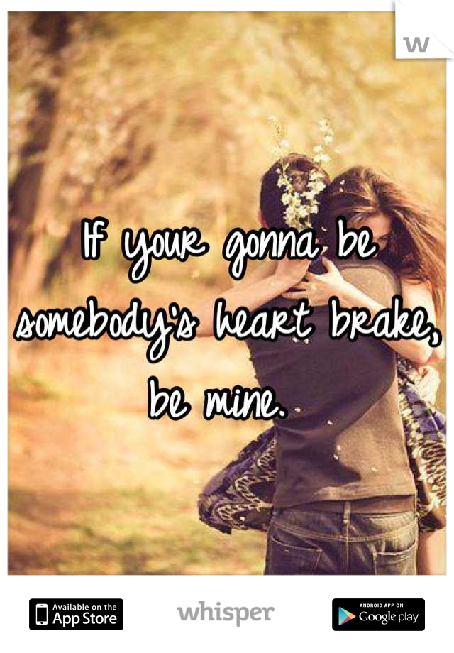 If your gonna be somebody's heart brake, be mine. 