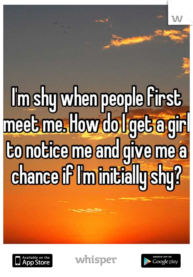I'm shy when people first meet me. How do I get a girl to notice me and give me a chance if I'm initially shy?