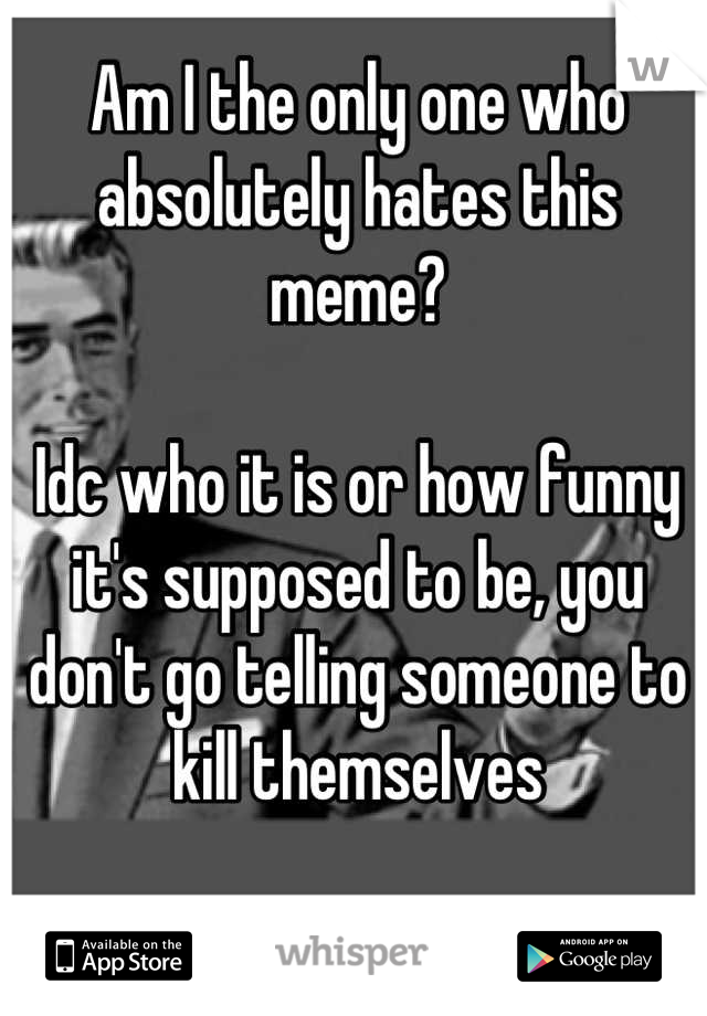 Am I the only one who absolutely hates this meme?

Idc who it is or how funny it's supposed to be, you don't go telling someone to kill themselves