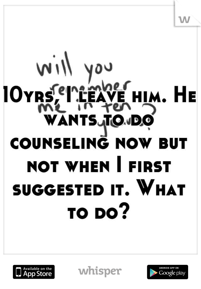 10yrs, I leave him. He wants to do counseling now but not when I first suggested it. What to do?