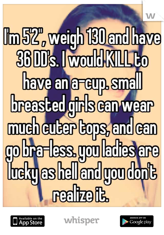 I'm 5'2", weigh 130 and have 36 DD's. I would KILL to have an a-cup. small breasted girls can wear much cuter tops, and can go bra-less. you ladies are lucky as hell and you don't realize it. 